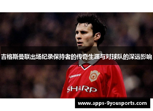 吉格斯曼联出场纪录保持者的传奇生涯与对球队的深远影响