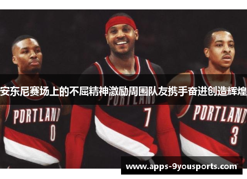安东尼赛场上的不屈精神激励周围队友携手奋进创造辉煌