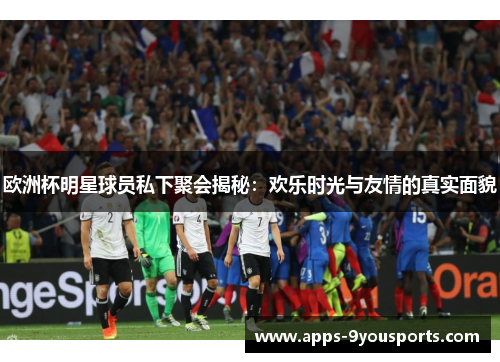 欧洲杯明星球员私下聚会揭秘：欢乐时光与友情的真实面貌