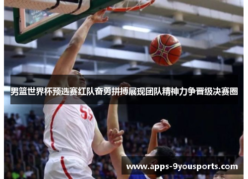 男篮世界杯预选赛红队奋勇拼搏展现团队精神力争晋级决赛圈