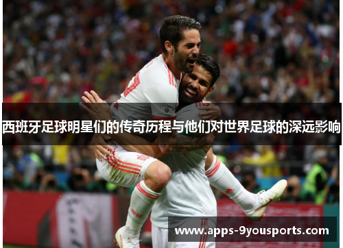 西班牙足球明星们的传奇历程与他们对世界足球的深远影响
