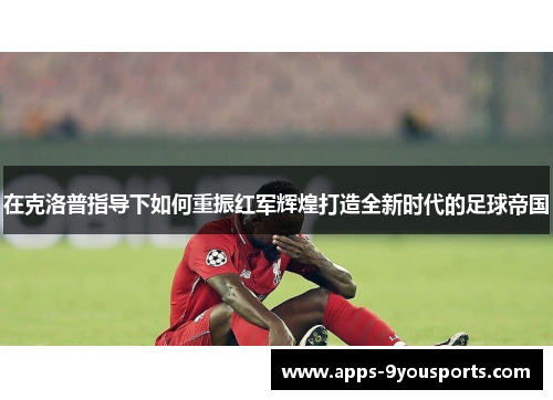 在克洛普指导下如何重振红军辉煌打造全新时代的足球帝国