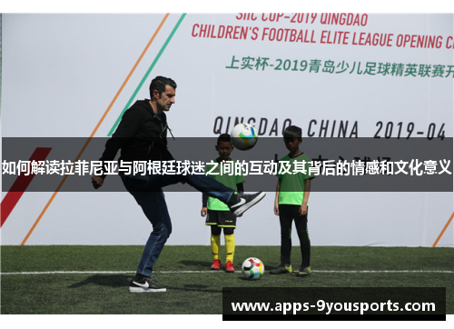 如何解读拉菲尼亚与阿根廷球迷之间的互动及其背后的情感和文化意义