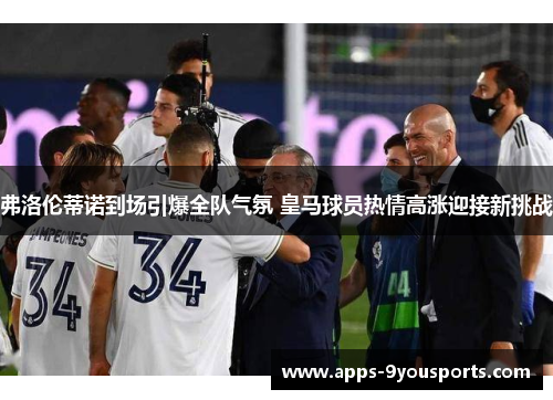 弗洛伦蒂诺到场引爆全队气氛 皇马球员热情高涨迎接新挑战