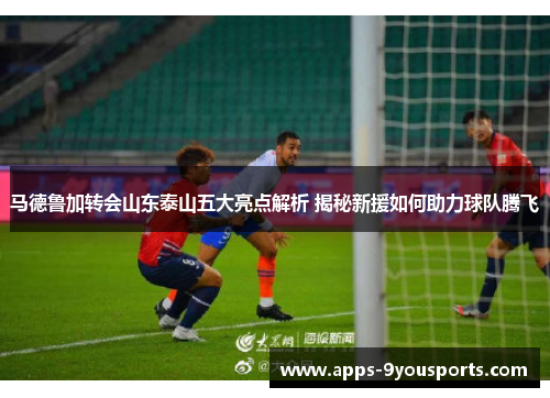 马德鲁加转会山东泰山五大亮点解析 揭秘新援如何助力球队腾飞