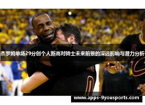 杰罗姆单场29分创个人新高对骑士未来前景的深远影响与潜力分析